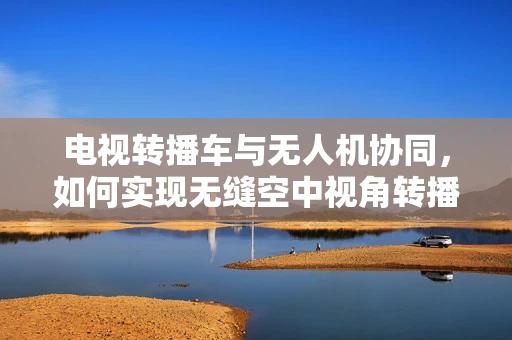 电视转播车与无人机协同，如何实现无缝空中视角转播？