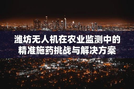 潍坊无人机在农业监测中的精准施药挑战与解决方案