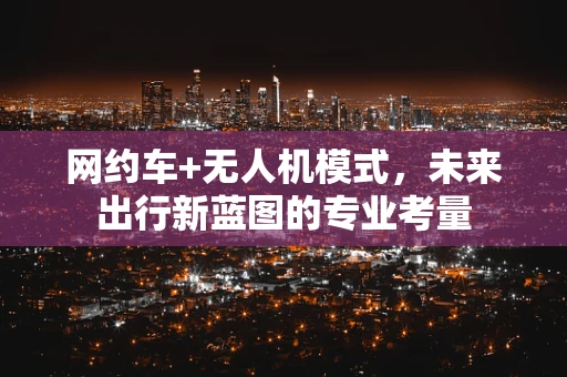 网约车+无人机模式，未来出行新蓝图的专业考量