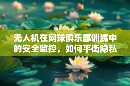 无人机在网球俱乐部训练中的安全监控，如何平衡隐私与效率？