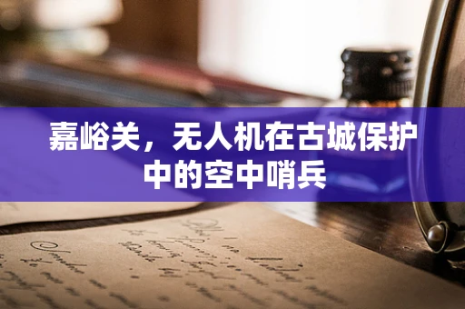 嘉峪关，无人机在古城保护中的空中哨兵
