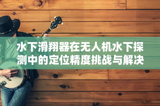 水下滑翔器在无人机水下探测中的定位精度挑战与解决方案
