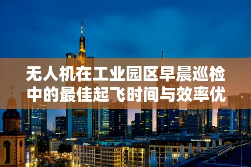 无人机在工业园区早晨巡检中的最佳起飞时间与效率优化