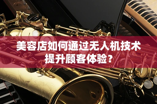 美容店如何通过无人机技术提升顾客体验？