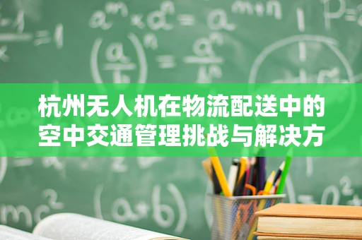 杭州无人机在物流配送中的空中交通管理挑战与解决方案