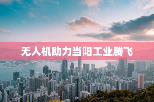 无人机助力当阳工业腾飞