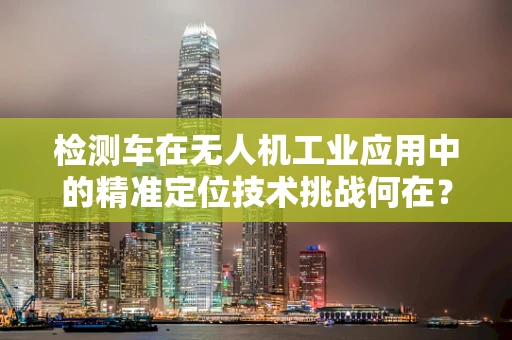 检测车在无人机工业应用中的精准定位技术挑战何在？