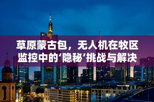 草原蒙古包，无人机在牧区监控中的‘隐秘’挑战与解决方案