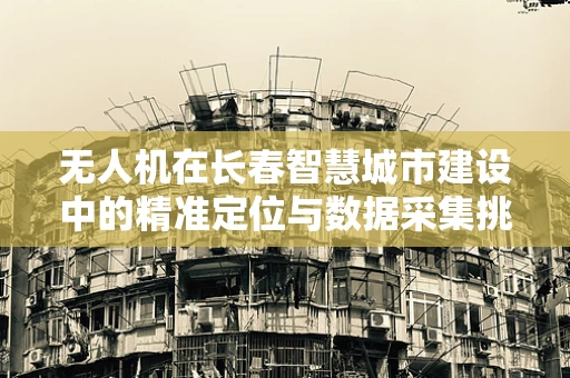 无人机在长春智慧城市建设中的精准定位与数据采集挑战