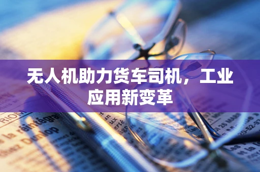 无人机助力货车司机，工业应用新变革