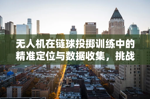 无人机在链球投掷训练中的精准定位与数据收集，挑战与解决方案？