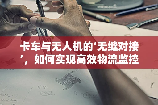 卡车与无人机的‘无缝对接’，如何实现高效物流监控？