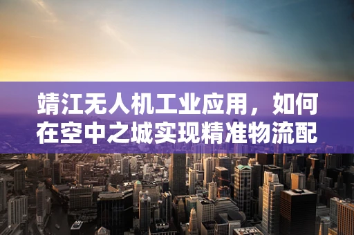 靖江无人机工业应用，如何在空中之城实现精准物流配送？