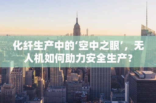 化纤生产中的‘空中之眼’，无人机如何助力安全生产？