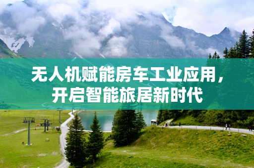 无人机赋能房车工业应用，开启智能旅居新时代