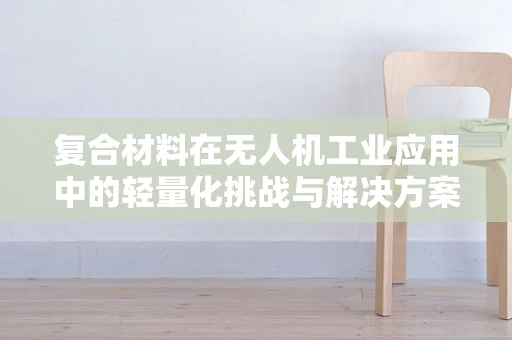 复合材料在无人机工业应用中的轻量化挑战与解决方案
