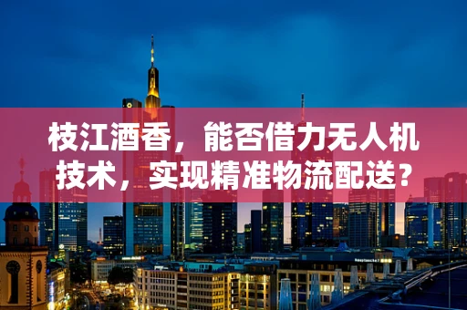 枝江酒香，能否借力无人机技术，实现精准物流配送？