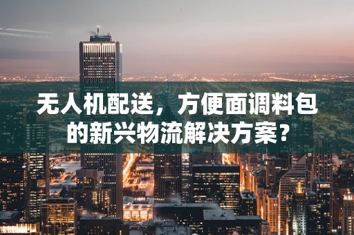 无人机配送，方便面调料包的新兴物流解决方案？