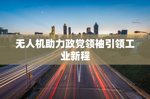 无人机助力政党领袖引领工业新程