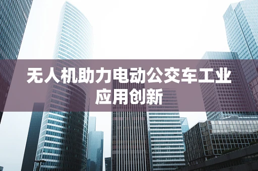 无人机助力电动公交车工业应用创新