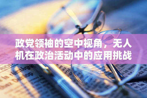 政党领袖的空中视角，无人机在政治活动中的应用挑战与机遇？
