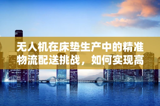 无人机在床垫生产中的精准物流配送挑战，如何实现高效、无损的床垫运输？
