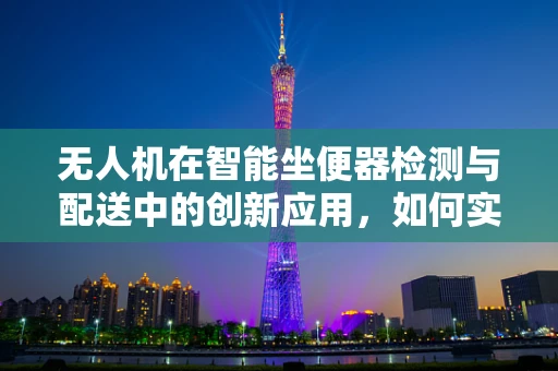 无人机在智能坐便器检测与配送中的创新应用，如何实现高效、精准的物流解决方案？