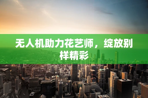 无人机助力花艺师，绽放别样精彩
