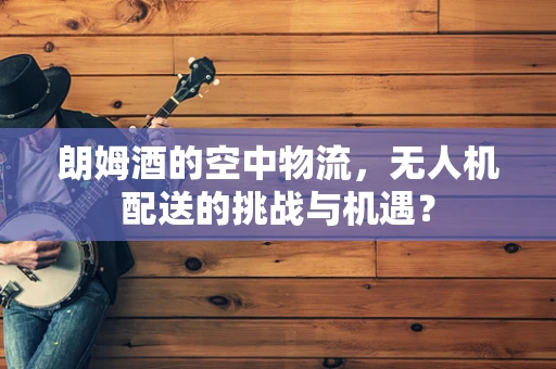 朗姆酒的空中物流，无人机配送的挑战与机遇？