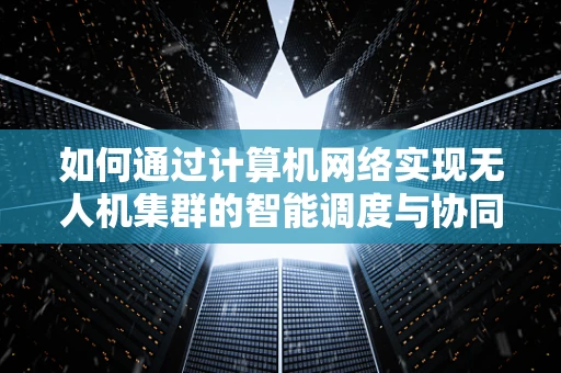 如何通过计算机网络实现无人机集群的智能调度与协同？