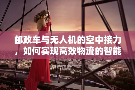 邮政车与无人机的空中接力，如何实现高效物流的智能对接？