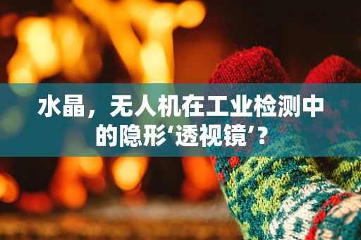水晶，无人机在工业检测中的隐形‘透视镜’？