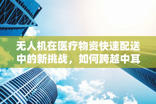 无人机在医疗物资快速配送中的新挑战，如何跨越中耳炎的障碍？