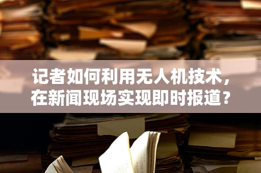 记者如何利用无人机技术，在新闻现场实现即时报道？