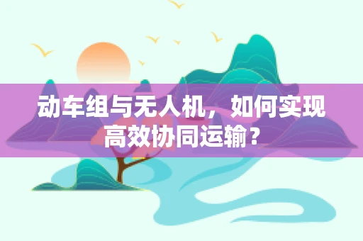 动车组与无人机，如何实现高效协同运输？