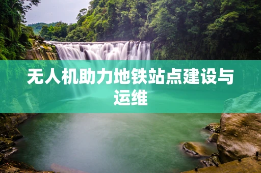 无人机助力地铁站点建设与运维