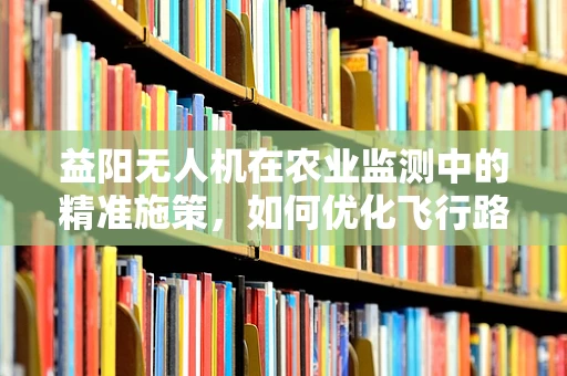 益阳无人机在农业监测中的精准施策，如何优化飞行路径以提高监测效率？