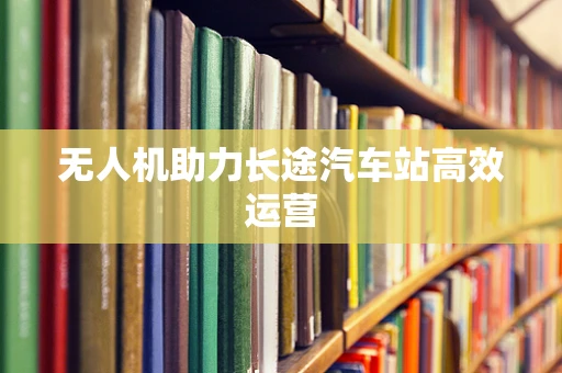 无人机助力长途汽车站高效运营