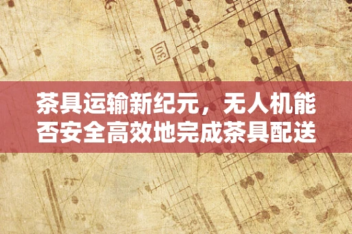 茶具运输新纪元，无人机能否安全高效地完成茶具配送任务？