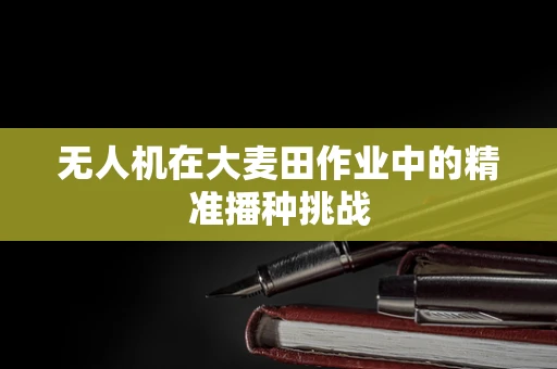 无人机在大麦田作业中的精准播种挑战