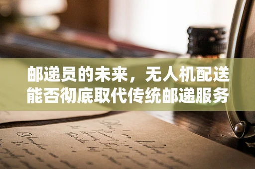 邮递员的未来，无人机配送能否彻底取代传统邮递服务？