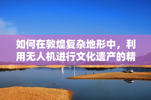 如何在敦煌复杂地形中，利用无人机进行文化遗产的精准测绘？