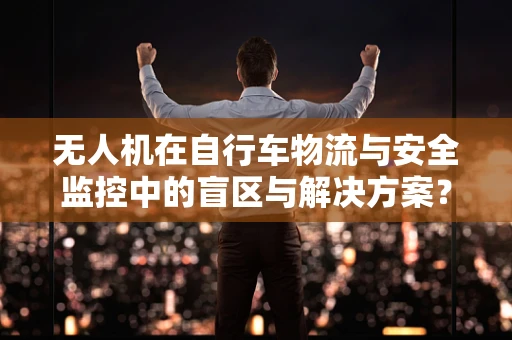 无人机在自行车物流与安全监控中的盲区与解决方案？