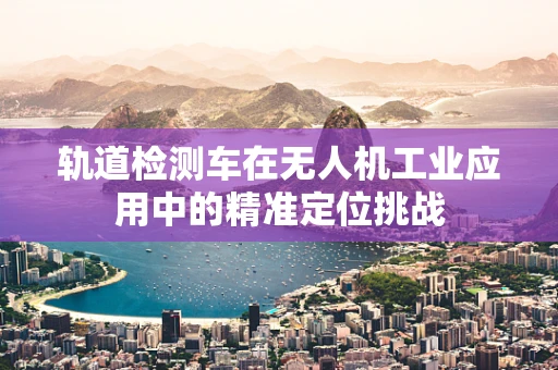 轨道检测车在无人机工业应用中的精准定位挑战