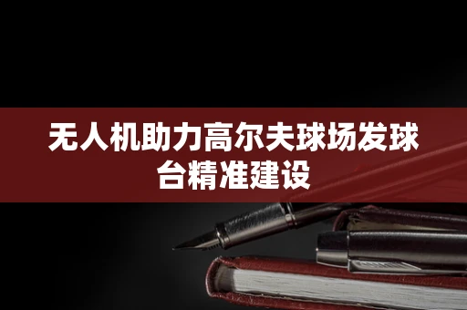 无人机助力高尔夫球场发球台精准建设