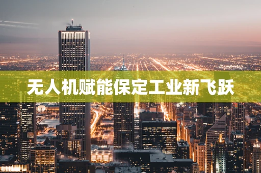 无人机赋能保定工业新飞跃