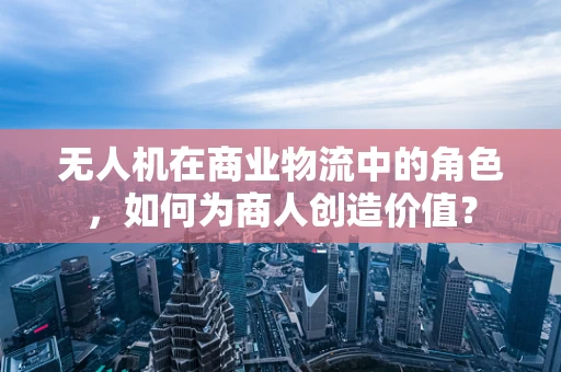 无人机在商业物流中的角色，如何为商人创造价值？