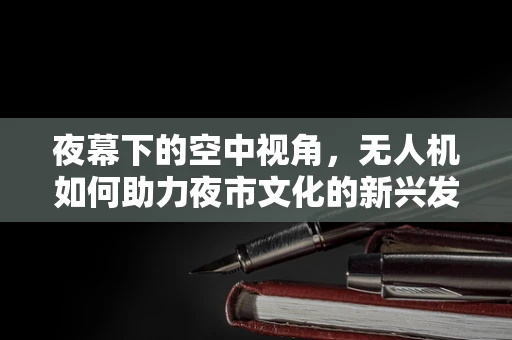 夜幕下的空中视角，无人机如何助力夜市文化的新兴发展？