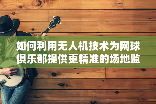 如何利用无人机技术为网球俱乐部提供更精准的场地监测与训练指导？