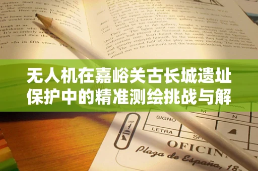 无人机在嘉峪关古长城遗址保护中的精准测绘挑战与解决方案